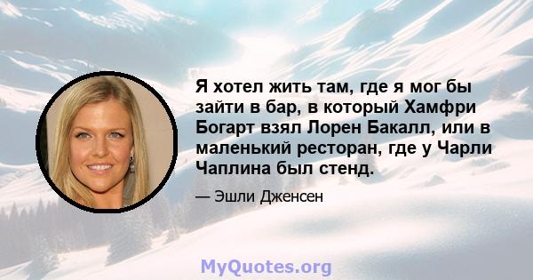 Я хотел жить там, где я мог бы зайти в бар, в который Хамфри Богарт взял Лорен Бакалл, или в маленький ресторан, где у Чарли Чаплина был стенд.