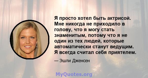 Я просто хотел быть актрисой. Мне никогда не приходило в голову, что я могу стать знаменитым, потому что я не один из тех людей, которые автоматически станут ведущим. Я всегда считал себя приятелем.