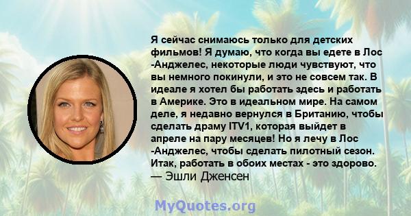 Я сейчас снимаюсь только для детских фильмов! Я думаю, что когда вы едете в Лос -Анджелес, некоторые люди чувствуют, что вы немного покинули, и это не совсем так. В идеале я хотел бы работать здесь и работать в Америке. 