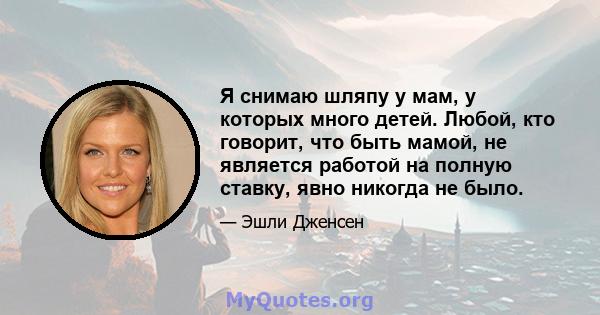 Я снимаю шляпу у мам, у которых много детей. Любой, кто говорит, что быть мамой, не является работой на полную ставку, явно никогда не было.