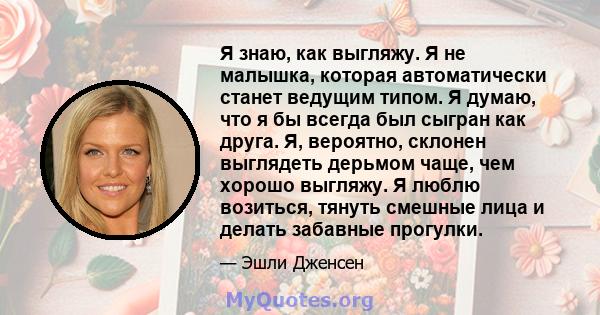 Я знаю, как выгляжу. Я не малышка, которая автоматически станет ведущим типом. Я думаю, что я бы всегда был сыгран как друга. Я, вероятно, склонен выглядеть дерьмом чаще, чем хорошо выгляжу. Я люблю возиться, тянуть