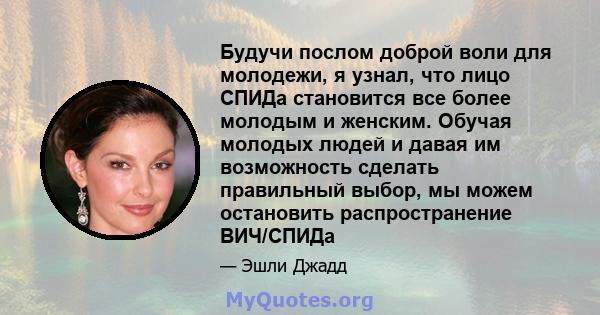 Будучи послом доброй воли для молодежи, я узнал, что лицо СПИДа становится все более молодым и женским. Обучая молодых людей и давая им возможность сделать правильный выбор, мы можем остановить распространение ВИЧ/СПИДа