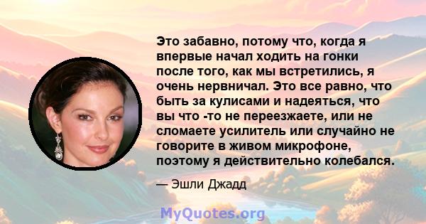 Это забавно, потому что, когда я впервые начал ходить на гонки после того, как мы встретились, я очень нервничал. Это все равно, что быть за кулисами и надеяться, что вы что -то не переезжаете, или не сломаете усилитель 