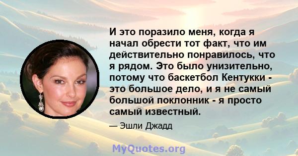 И это поразило меня, когда я начал обрести тот факт, что им действительно понравилось, что я рядом. Это было унизительно, потому что баскетбол Кентукки - это большое дело, и я не самый большой поклонник - я просто самый 