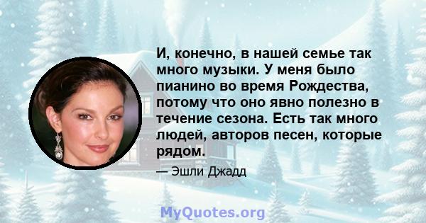 И, конечно, в нашей семье так много музыки. У меня было пианино во время Рождества, потому что оно явно полезно в течение сезона. Есть так много людей, авторов песен, которые рядом.