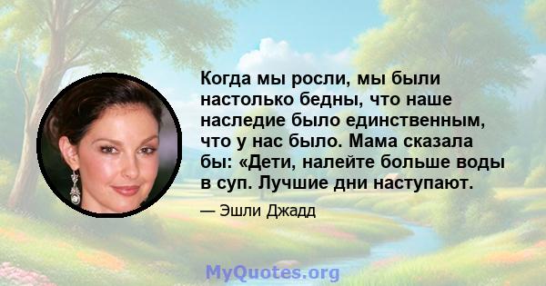 Когда мы росли, мы были настолько бедны, что наше наследие было единственным, что у нас было. Мама сказала бы: «Дети, налейте больше воды в суп. Лучшие дни наступают.