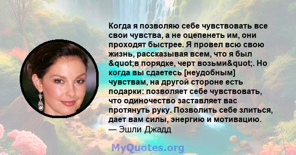 Когда я позволяю себе чувствовать все свои чувства, а не оцепенеть им, они проходят быстрее. Я провел всю свою жизнь, рассказывая всем, что я был "в порядке, черт возьми". Но когда вы сдаетесь [неудобным]