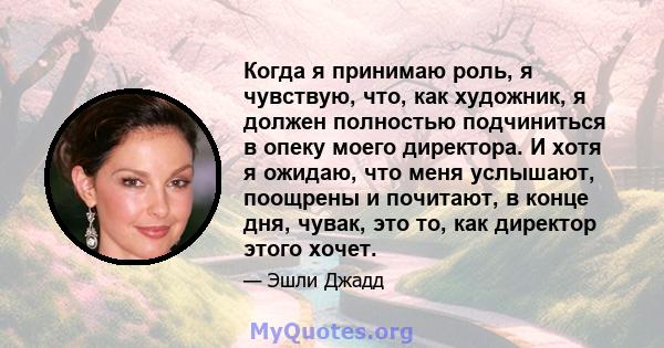 Когда я принимаю роль, я чувствую, что, как художник, я должен полностью подчиниться в опеку моего директора. И хотя я ожидаю, что меня услышают, поощрены и почитают, в конце дня, чувак, это то, как директор этого хочет.