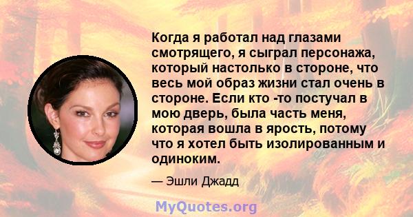 Когда я работал над глазами смотрящего, я сыграл персонажа, который настолько в стороне, что весь мой образ жизни стал очень в стороне. Если кто -то постучал в мою дверь, была часть меня, которая вошла в ярость, потому