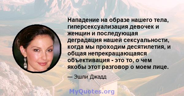 Нападение на образе нашего тела, гиперсексуализация девочек и женщин и последующая деградация нашей сексуальности, когда мы проходим десятилетия, и общая непрекращающаяся объективация - это то, о чем якобы этот разговор 