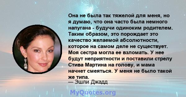 Она не была так тяжелой для меня, но я думаю, что она часто была немного напугана - будучи одиноким родителем. Таким образом, это порождает это качество желаемой абсолютности, которое на самом деле не существует. Моя