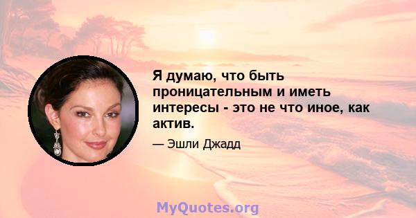 Я думаю, что быть проницательным и иметь интересы - это не что иное, как актив.