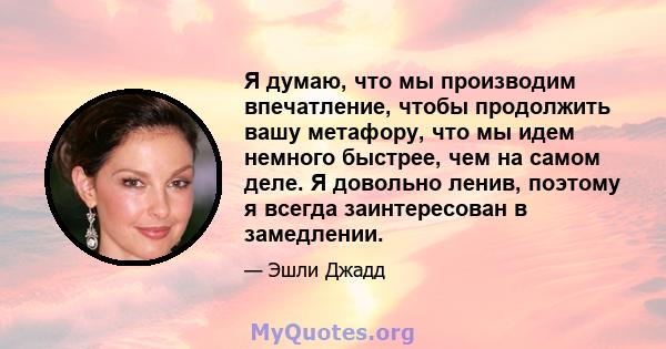 Я думаю, что мы производим впечатление, чтобы продолжить вашу метафору, что мы идем немного быстрее, чем на самом деле. Я довольно ленив, поэтому я всегда заинтересован в замедлении.