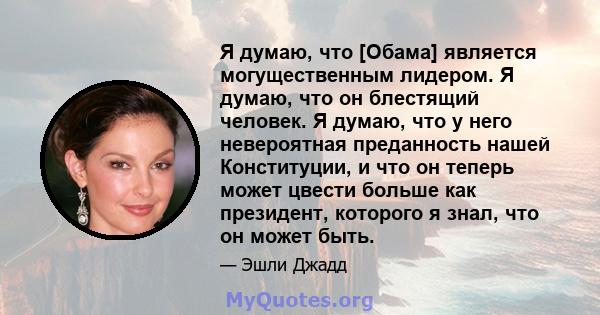 Я думаю, что [Обама] является могущественным лидером. Я думаю, что он блестящий человек. Я думаю, что у него невероятная преданность нашей Конституции, и что он теперь может цвести больше как президент, которого я знал, 