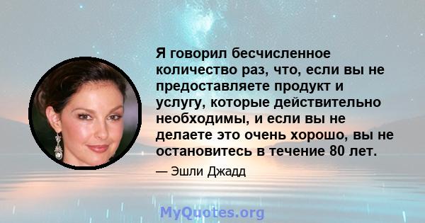 Я говорил бесчисленное количество раз, что, если вы не предоставляете продукт и услугу, которые действительно необходимы, и если вы не делаете это очень хорошо, вы не остановитесь в течение 80 лет.