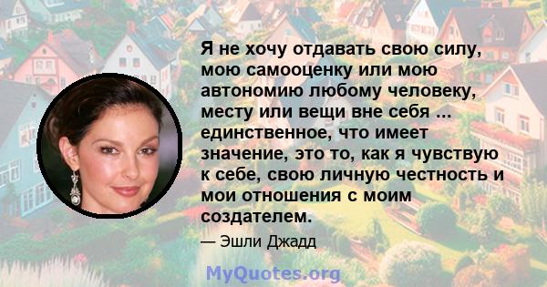 Я не хочу отдавать свою силу, мою самооценку или мою автономию любому человеку, месту или вещи вне себя ... единственное, что имеет значение, это то, как я чувствую к себе, свою личную честность и мои отношения с моим