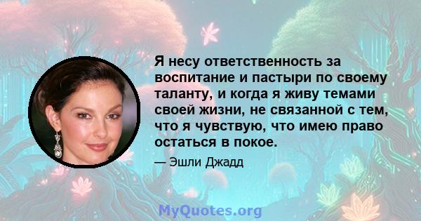 Я несу ответственность за воспитание и пастыри по своему таланту, и когда я живу темами своей жизни, не связанной с тем, что я чувствую, что имею право остаться в покое.