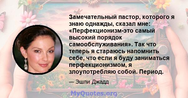 Замечательный пастор, которого я знаю однажды, сказал мне: «Перфекционизм-это самый высокий порядок самообслуживания». Так что теперь я стараюсь напомнить себе, что если я буду заниматься перфекционизмом, я