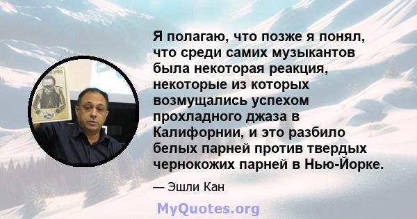 Я полагаю, что позже я понял, что среди самих музыкантов была некоторая реакция, некоторые из которых возмущались успехом прохладного джаза в Калифорнии, и это разбило белых парней против твердых чернокожих парней в