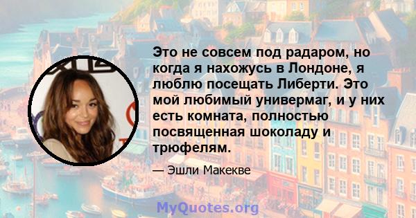 Это не совсем под радаром, но когда я нахожусь в Лондоне, я люблю посещать Либерти. Это мой любимый универмаг, и у них есть комната, полностью посвященная шоколаду и трюфелям.