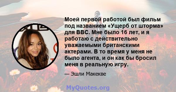 Моей первой работой был фильм под названием «Ущерб от шторма» для BBC. Мне было 16 лет, и я работаю с действительно уважаемыми британскими актерами. В то время у меня не было агента, и он как бы бросил меня в реальную