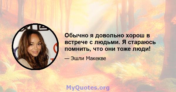 Обычно я довольно хорош в встрече с людьми. Я стараюсь помнить, что они тоже люди!