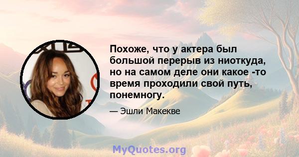 Похоже, что у актера был большой перерыв из ниоткуда, но на самом деле они какое -то время проходили свой путь, понемногу.