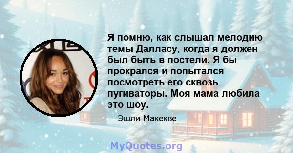 Я помню, как слышал мелодию темы Далласу, когда я должен был быть в постели. Я бы прокрался и попытался посмотреть его сквозь пугиваторы. Моя мама любила это шоу.