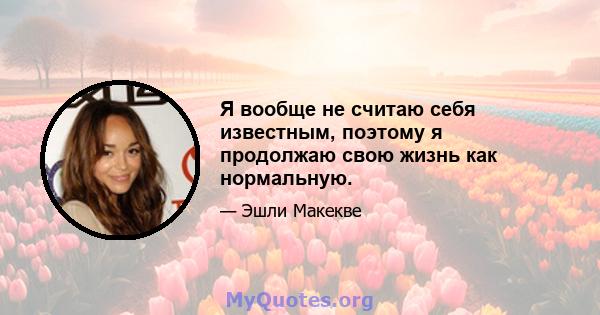 Я вообще не считаю себя известным, поэтому я продолжаю свою жизнь как нормальную.