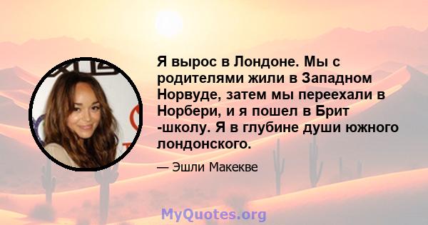 Я вырос в Лондоне. Мы с родителями жили в Западном Норвуде, затем мы переехали в Норбери, и я пошел в Брит -школу. Я в глубине души южного лондонского.