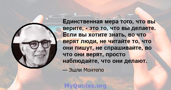 Единственная мера того, что вы верите, - это то, что вы делаете. Если вы хотите знать, во что верят люди, не читайте то, что они пишут, не спрашивайте, во что они верят, просто наблюдайте, что они делают.