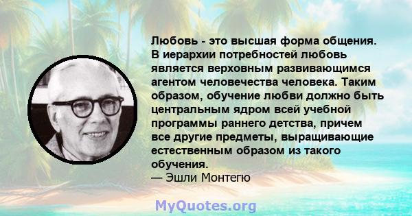 Любовь - это высшая форма общения. В иерархии потребностей любовь является верховным развивающимся агентом человечества человека. Таким образом, обучение любви должно быть центральным ядром всей учебной программы