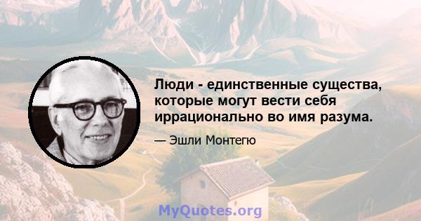 Люди - единственные существа, которые могут вести себя иррационально во имя разума.