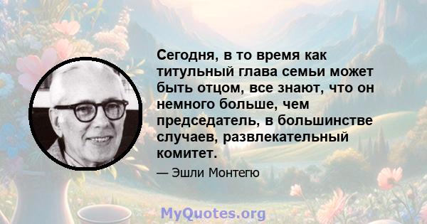 Сегодня, в то время как титульный глава семьи может быть отцом, все знают, что он немного больше, чем председатель, в большинстве случаев, развлекательный комитет.