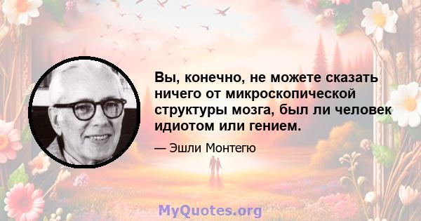 Вы, конечно, не можете сказать ничего от микроскопической структуры мозга, был ли человек идиотом или гением.