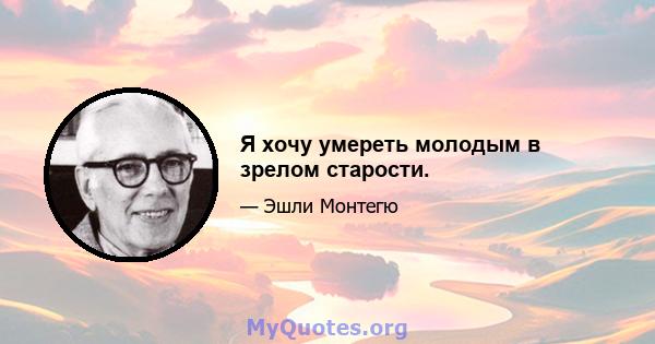 Я хочу умереть молодым в зрелом старости.