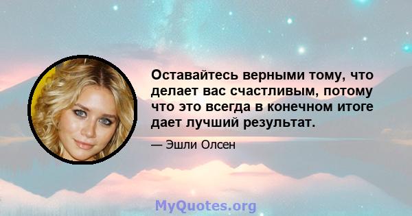 Оставайтесь верными тому, что делает вас счастливым, потому что это всегда в конечном итоге дает лучший результат.