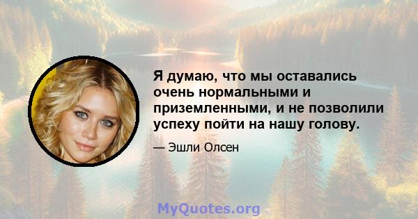 Я думаю, что мы оставались очень нормальными и приземленными, и не позволили успеху пойти на нашу голову.