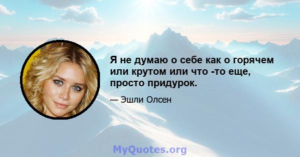 Я не думаю о себе как о горячем или крутом или что -то еще, просто придурок.