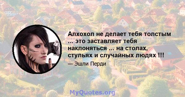 Алхохол не делает тебя толстым ... это заставляет тебя наклоняться ... на столах, стульях и случайных людях !!!