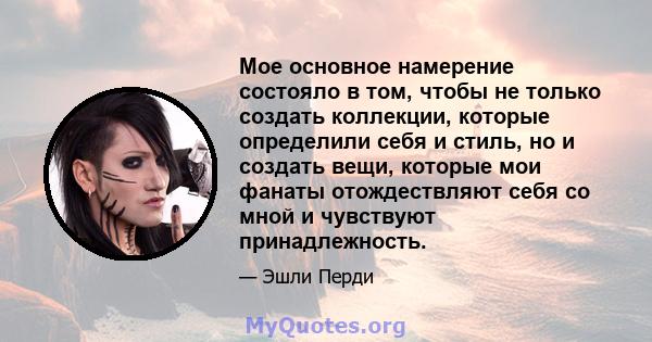 Мое основное намерение состояло в том, чтобы не только создать коллекции, которые определили себя и стиль, но и создать вещи, которые мои фанаты отождествляют себя со мной и чувствуют принадлежность.