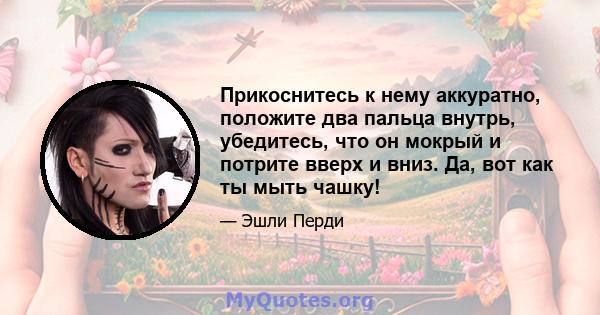 Прикоснитесь к нему аккуратно, положите два пальца внутрь, убедитесь, что он мокрый и потрите вверх и вниз. Да, вот как ты мыть чашку!