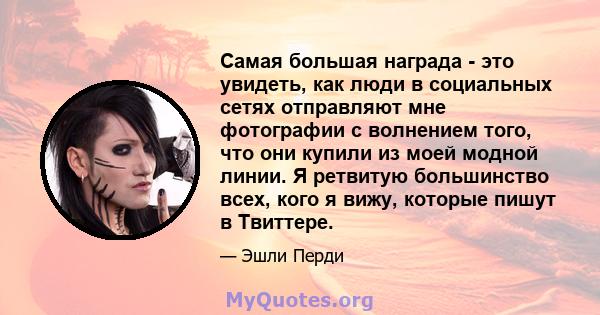 Самая большая награда - это увидеть, как люди в социальных сетях отправляют мне фотографии с волнением того, что они купили из моей модной линии. Я ретвитую большинство всех, кого я вижу, которые пишут в Твиттере.