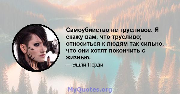 Самоубийство не трусливое. Я скажу вам, что трусливо; относиться к людям так сильно, что они хотят покончить с жизнью.