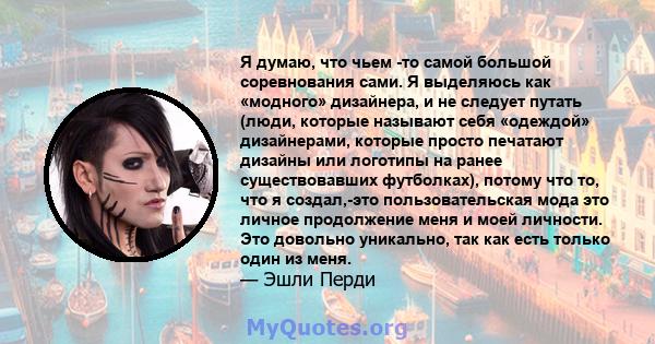 Я думаю, что чьем -то самой большой соревнования сами. Я выделяюсь как «модного» дизайнера, и не следует путать (люди, которые называют себя «одеждой» дизайнерами, которые просто печатают дизайны или логотипы на ранее