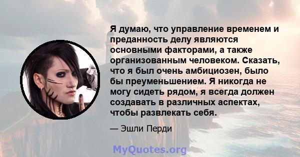 Я думаю, что управление временем и преданность делу являются основными факторами, а также организованным человеком. Сказать, что я был очень амбициозен, было бы преуменьшением. Я никогда не могу сидеть рядом, я всегда