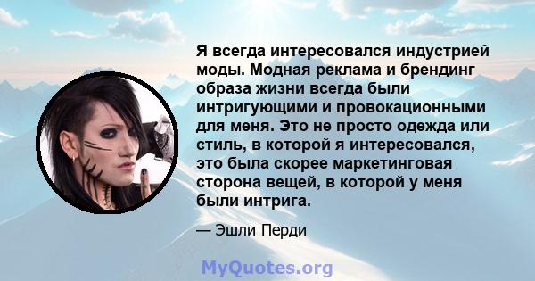 Я всегда интересовался индустрией моды. Модная реклама и брендинг образа жизни всегда были интригующими и провокационными для меня. Это не просто одежда или стиль, в которой я интересовался, это была скорее