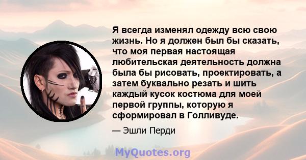 Я всегда изменял одежду всю свою жизнь. Но я должен был бы сказать, что моя первая настоящая любительская деятельность должна была бы рисовать, проектировать, а затем буквально резать и шить каждый кусок костюма для