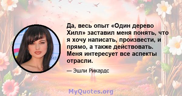 Да, весь опыт «Один дерево Хилл» заставил меня понять, что я хочу написать, произвести, и прямо, а также действовать. Меня интересует все аспекты отрасли.