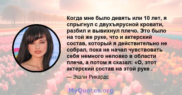 Когда мне было девять или 10 лет, я спрыгнул с двухъярусной кровати, разбил и вывихнул плечо. Это было на той же руке, что и актерский состав, который я действительно не собрал, пока не начал чувствовать себя немного